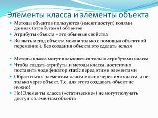 Элементы класса и элементы объекта
 Методы объектов пользуются (имеют доступ) полями
  данных (атрибутами) объектов
 Атрибуты объекта – это обычные свойства
 Вызвать метод объекта можно только с помощью объектной
  переменной. Без создания объекта это сделать нельзя

 Методы класса могут пользоваться только атрибутами класса
 Чтобы создать атрибуты и методы класса, достаточно
  поставить модификатор static перед этими элементами
 Обратиться к элементам класса можно через имя класса, а не
  только через объект. Т.е. для этого создавать объект не
  нужно!
 Но! Элементы класса («статические») не могут получать
  доступ к элементам объекта
 