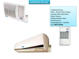 Subhadra Group

Authorized systems dealer for
BlueStar Ltd. for 3 districts of                    Subhadra Group
Andhra Pradesh –Vizianagaram                        D.No. : 49-52-1/16,1st floor,
anVisakhapatnam, d Srikakulam.
We have an install base of more                     Up stairs ING Vysya bank,
than 20000 TR spread across                         Adush Towers,
every segment                                       Sankaramattam Road,
                                                    Shanthipuram,
                                                    Visakhapatnam - 530 016.
                                                    Call: 8897224466
 