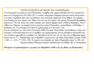 ΧΡΟΝΟΛΟΓΗΣΗ ΜΕ ΒΑΣΗ ΤΙΣ ΟΛΥΜΠΙΑΔΕΣ 
Ο υπολογισμός του χρόνου κατά Ολυμπιάδες εισήχθη στην αρχαία Ελλάδα από τον 
ιστορικό Τίμαιο τον Ταυρομενίτη (352-260 π.Χ.), ο οποίος κατέγραψε διάφορα 
γεγονότα κατά Ολυμπιάδες τις οποίες παρέβαλε προς τους καταλόγους των 
επώνυμων αρχόντων στην Αθήνα, των εφόρων στη Σπάρτη και των ιερειών της 
Ήρας στο ναό της στο Άργος. Ως πρώτη Ολυμπιάδα θεωρήθηκε εκείνη του 776 π.Χ. 
κατά την οποία νικητής στον αγώνα δρόμου ήταν ο Ηλείος Κόροιβος. Τη συνήθεια 
του Τίμαιου, να μνημονεύονται γεγονότα κατά Ολυμπιάδες, ακολούθησαν ο 
Πολύβιος, ο Διόδωρος κ.ά. Το σύστημα αυτό ήταν σε χρήση μέχρι τον 4ο αιώνα μ.Χ. 
Για να υπολογιστεί σε ποιο έτος αντιστοιχεί κάθε έτος μιας Ολυμπιάδας 
ακολουθείται ο εξής υπολογισμός: πολλαπλασιάζεται επί 4 ο αριθμός της 
προηγούμενης από τη δεδομένη Ολυμπιάδα και στο γινόμενο προστίθεται ο αριθμός 
του ζητούμενου έτους (1ο, 2ο, 3ο, 4ο) και το άθροισμα αφαιρείται από το 777. 
Παράδειγμα: για να βρεθεί το πρώτο έτος της 46ης Ολυμπιάδας έχουμε: 45Χ4 = 180 
+ 1 = 181, 777-181= 596. Το πρώτο έτος δηλαδή της 46ης Ολυμπιάδας ήταν το 596 
π.Χ. 
Εγκυκλοπαίδεια Πάπυρος-Λαρούς-Μπριτάνικα (Το Βήμα). Βλ. λ. Ολυμπιάδα. 
Μπορείτε να χρονολογήσετε τη μάχη του Μαραθώνα (490 π.Χ.) με βάση τις 
Ολυμπιάδες; 
 