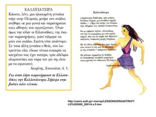 ΚΑΛΛΙΠΑΤΕΙΡΑ 
Κάποτε, λένε, μια ηλικιωμένη 
γυναίκα πήγε στην Ολυμπία, 
μπήκε στο στάδιο, στάθηκε σε μια 
γωνιά και παρατηρούσε τους 
αθλητές που αγωνίζονταν. Όταν 
όμως την είδαν οι Ελλανοδίκες, 
της έκαναν παρατηρήσεις, γιατί 
τόλμησε να μπει στο στάδιο. 
Εκείνη τότε απάντησε: Σε ποια 
άλλη γυναίκα ο θεός, που 
λατρεύεται εδώ, έδωσε τέτοια 
ευκαιρία να καυχιέται πως έχει 
πατέρα, τρία αδέλφια 
ολυμπιονίκες και τώρα τον γιο της 
έτοιμο να αγωνιστεί;Αισχίνης, 
Επιστολαί, 4. 5. 
Για ποιο λόγο παρατήρησαν οι 
Ελλανοδίκες την Καλλιπάτειρα; 
Σήμερα συμβαίνει κάτι τέτοιο; 
 