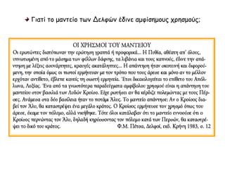 Γιατί το μαντείο των Δελφών έδινε αμφίσημους χρησμούς; 
ΟΙ ΧΡΗΣΜΟΙ ΤΟΥ ΜΑΝΤΕΙΟΥ 
Οι ερωτώντες διατύπωναν την ερώτηση γραπτά ή προφορικά... Η Πυθία, αθέατη 
απ' όλους, υπνωτισμένη από το μάσημα των φύλλων δάφνης, τα λιβάνια και τους 
καπνούς, έδινε την απάντηση με λέξεις ασυνάρτητες, κραυγές ακατάληπτες... Η 
απάντηση ήταν σκοτεινή και διφορούμενη, την οποία όμως οι πιστοί ερμήνευαν με 
τον τρόπο που τους άρεσε και μόνο αν το μέλλον ερχόταν αντίθετο, έβλεπε κανείς 
τη σωστή ερμηνεία. Έτσι δικαιολογείται το επίθετο του Απόλλωνα, Λοξίας. Ένα 
από τα γνωστότερα παραδείγματα αμφίβολου χρησμού είναι η απάντηση του 
μαντείου στον βασιλιά των Λυδών Κροίσο. Είχε ρωτήσει αν θα κέρδιζε πολεμώντας 
με τους Πέρσες. Ανάμεσα στα δύο βασίλεια ήταν το ποτάμι Άλυς. Το μαντείο 
απάντησε: Αν ο Κροίσος διαβεί τον Άλυ, θα καταστρέψει ένα μεγάλο κράτος. Ο 
Κροίσος ερμήνευσε τον χρησμό όπως του άρεσε, έκαμε τον πόλεμο, αλλά νικήθηκε. 
Τότε όλοι κατάλαβαν ότι το μαντείο εννοούσε ότι ο Κροίσος περνώντας τον Άλυ, 
δηλαδή κηρύσσοντας τον πόλεμο κατά των Περσών, θα καταστρέψει το δικό του 
κράτος.Φ.M. Πέτσα, Δελφοί, εκδ. Κρήνη 1983, σ. 12 
 