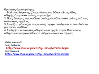 Ερωτήσεις-Δραστηριότητες 
1. Βρείτε στο λεξικό της ξένης γλώσσας που διδάσκεσθε τις λέξεις: αθλητής, 
Ολυμπιακοί αγώνες, γυμναστήριο. 
2. Ποιες διαφορές παρουσιάζουν οι σύγχρονοι Ολυμπιακοί αγώνες από τους 
αντίστοιχους αρχαίους; 
3. Γνωρίζετε τρόπους με τους οποίους σήμερα οι άνθρωποι προσπαθούν να 
μαντεύουν το μέλλον; 
4. Αναζητήστε απεικονίσεις αθλημάτων σε αρχαία αγγεία. Ποια από τα 
αθλήματα αυτά εξακολουθούν να υπάρχουν ακόμα και σήμερα; 
Δείτε εικονικά: 
τους Δελφούς 
http://www.stoa.org/metis/cgi-bin/qtvr?site=delphi 
την Ολυμπία, 
http://www.stoa.org/metis/cgi-bin/qtvr?site=olympia 
