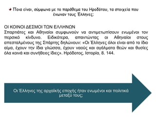Ποια είναι, σύμφωνα με το παράθεμα του Ηροδότου, τα στοιχεία που 
ένωναν τους Έλληνες; 
ΟΙ ΚΟΙΝΟΙ ΔΕΣΜΟΙ ΤΩΝ ΕΛΛΗΝΩΝ 
Σπαρτιάτες και Αθηναίοι συμφωνούν να αντιμετωπίσουν ενωμένοι τον 
περσικό κίνδυνο. Ειδικότερα, απαντώντας οι Αθηναίοι στους απεσταλμένους 
της Σπάρτης δηλώνουν: «Οι Έλληνες όλοι είναι από το ίδιο αίμα, έχουν την ίδια 
γλώσσα, έχουν ναούς και αγάλματα θεών και θυσίες όλα κοινά και συνήθειες 
ίδιες». Ηρόδοτος, Ιστορία, 8. 144. 
Οι Έλληνες της αρχαϊκής εποχής ήταν ενωμένοι και 
πολιτικά μεταξύ τους; 
 