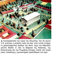 ▲ Αναπ αράσταση του ιερού της Ολυμπ ίας. Τον 5ο αιώνα π. Χ. 
χτίστηκε ο μεγάλος ναός του Δία, στον οπ οίο υπ ήρχε το 
χρυσελεφάντινο άγαλμα του θεού, έργο του Αθηναίου γλύπ τη 
Φειδία. Σ’ όλη τη διάρκεια της Κλασικής, της Ελληνιστικής και 
της Ρωμαϊκής Επ οχής π ολλά νέα κτίρια ( ναοί, π αλαίστρες, 
γυμναστήρια) π ροστέθηκαν στο ιερό. 
 