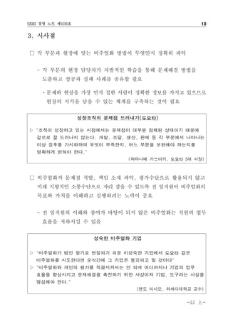 SERI 경영 노트 제106호                                   10

3. 시사점

□ 각 부문과 현장에 맞는 비주얼화 방법이 무엇인지 정확히 파악


   - 각 부문의 현장 담당자가 자발적인 학습을 통해 문제해결 방법을
     도출하고 성공과 실패 사례를 공유할 필요

     ㆍ문제와 현상을 가장 먼저 접한 사람이 정확한 정보를 가지고 있으므로
      현장의 시각을 담을 수 있는 체계를 구축하는 것이 필요


                   성장조직의 문제점 드러내기(도요타)

▷ "조직이 성장하고 있는 시점에서는 문제점이 대부분 잠재된 상태이기 때문에
   겉으로 잘 드러나지 않는다. 개발, 조달, 생산, 판매 등 각 부문에서 나타나는
   이상 징후를 가시화하여 무엇이 부족한지, 어느 부분을 보완해야 하는지를
   명확하게 밝혀야 한다."
                              (와타나베 가쓰아키, 도요타 5대 사장)



□ 비주얼화가 문제점 적발, 책임 소재 파악, 평가수단으로 활용되지 않고
   미래 지향적인 소통수단으로 자리 잡을 수 있도록 전 임직원이 비주얼화의
   목표와 가치를 이해하고 실행하려는 노력이 중요


   - 전 임직원의 이해와 참여가 바탕이 되지 않은 비주얼화는 직원의 업무
     효율을 저하시킬 수 있음


                      성숙한 비주얼화 기업


▷ "비주얼화가 범인 찾기로 변질되기 쉬운 미성숙한 기업에서 도요타 같은
   비주얼화를 시도한다면 순식간에 그 기업은 붕괴되고 말 것이다"
▷ "비주얼화와 개인의 평가를 직결시켜서는 안 되며 어디까지나 기업의 업무
   효율을 향상시키고 문제해결을 촉진하기 위한 사상이자 기법, 도구라는 사실을
   명심해야 한다."
                                (엔도 이사오, 와세다대학교 교수)


                                              -以 上-
 