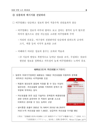 SERI 경영 노트 제106호                                               6

③ 심플하게 메시지를 전달하라


□ 비주얼화는 단순하고 정보의 양이 적을수록 전달효과가 상승


   - 비주얼화는 정보가 아무리 많아도 보고 싶다는 생각이 들지 않으면
     의미가 없으므로 전달 가능성을 고려한 비주얼화에 주력

     ㆍ거리의 신호등, 야구장의 전광판처럼 단순하게 읽히도록 글자의
      크기, 색깔 등의 시각적 효과를 고려


   - 이해하기 어려운 정보의 홍수는 오히려 역효과

     ㆍIT 기술의 발달로 폭발적으로 늘어난 정보를 조사, 수집하는 것보다
      생산된 정보를 정확하고 가독성이 높게 비주얼화하는 노력이 중요


                   테루모(日)의 개선표찰(エフ付け)

▷ 일본의 의료기기업체인 테루모는 1998년 개선표찰을 이용하여 문제를
   파악하고 개선하는 비주얼화를 도입

   - 제품의 생산성과 품질에 지장을 줄 수 있는 이상이
     발견되면, 개선표찰에 상태를 기재하여 문제가 된
     부분에 부착하는 방식

   - 개선표찰을 읽은 상급 기술자는 문제점과 해결방안을
     관련 인력과 공유하여 전 직원이 설비를 스스로
     이해하고 관리할 수 있는 능력이 고양

   - 설비종합 효율이 2002년 79.1%에서 2010년 89.2%까지
     개선(누적 개선표찰 56만 7,000건, 상급자의 개선표찰 수거율 96%)

     (자료: "設備總合效率が約90%に上昇 56萬件の‘エフ付け’が繼續の臧し." (2010. 8.).
            『日經情報ストラテジ－』, 92-95.; JIPM 홈페이지. <http://jipms.jp/>)
 