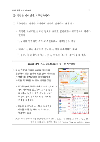 SERI 경영 노트 제106호                                                 7

④ 적절한 타이밍에 비주얼화하라


□ 비주얼화는 적절한 타이밍에 맞추어 실행하는 것이 중요


   - 적절한 타이밍을 놓치면 정보의 가치가 떨어지거나 비주얼화의 의미가
     없어짐

     ㆍ문제를 발견하면 즉시 비주얼화하여 대책방안을 강구


   - 서비스 산업을 중심으로 정보의 실시간 비주얼화가 확대

     ㆍ항공, 호텔 산업에서는 서비스 현황의 실시간 비주얼화가 중요


             솔라레 호텔 앤드 리조트(日)의 실시간 비주얼화


▷ 일본 전국에 70개의 호텔과 리조트를
   운영하고 있는 솔라레 호텔 앤드 리조트는
   예약상태를 실시간으로 모니터링하여
   수익을 극대화할 수 있는 가격을 정함


   - 각 시간대별 객실점유율과 최근 3개월간의
     예약 데이터를 참고하여 가격을 설정
   ㆍ예약률이 높으면 고급 객실과 서비스
     비용이 높아 부가가치가 큰 패키지
     위주로 비주얼화


   - 이러한 비주얼화 시스템의 적용으로
     시스템 적용 전 대비 최고 15%까지
     매출액이 상승

  (자료: "コントロ－ル可能な基準ですか？" (2011. 3.). 『日經情報ストラテジ－』, 42.;
               솔라레 호텔 앤드 리조트. 홈페이지. <http://www.solarehotels.com>)
 