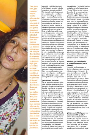 8 NH MAGAZINE
a enterar. Poniendo ejemplos:
¿Qué día nace un niño, cuándo
una pareja decide tener hijos?
No es un día cualquiera cuando
esa pareja concibe a ese bebé y
nueve meses después nace ese
hijo. A nivel consciente puede
que no haya programación, pero
a nivel inconsciente ahí hay una
información: si uno estudia el
árbol de la familia, ese niño si
carga con ser un personaje doble
de alguno de sus ancestros , o
llega en la fecha propicia para
recordar algo de ese antepasado
que el resto no quiere celebrar…
Las fechas son emblemáticas
porque a fuerza de repetirse en el
inconsciente de un clan terminan
dando una información que otros
pretendían ocultar. Los nombres,
por ejemplo, son otra fuente de
información. Le podés preguntar
a tus padres por qué lo eligieron y
te van a dar infinidad de razones,
pero son razones conscientes. Las
razones inconscientes, hay que
descubrirlas: es una tarea perso-
nal. Yo, siempre digo que el nom-
bre es como una tarta de hojaldre,
a medida que va pasando el tiem-
po le vamos descubriendo capas
nuevas. Los padres dan algún
dato pero cada uno de nosotros
hace con esa información una
nueva investigación a medida que
pasa el tiempo porque ese saber
se resignifica con las experiencias.
¿Son muchos los casos?
Así es, podría darte tantos ejem-
plos…Una paciente de 40 años
llamada Denisse con una historia
familiar muy fuerte: su mamá
y su papá tienen un matrimo-
nio muy conflictivo durante los
años de convivencia, se separan
cuando ella tiene 12 años porque
el papá declara abiertamente
algo que era un secreto a voces;
que era homosexual. Ante esta
separación la chiquilina sufre
un gran impacto emocional, se
queda viviendo con su mamá
que luego de esta situación tan
conflictiva empieza a beber, ter-
mina teniendo una adicción a la
bebida hasta el extremo de tener
que ser internada, por lo cual la
chica queda sola, una situación
bien dramática, termina criada
por la abuela materna. Cuando
quiso saber el por qué de su
nombre, le dijeron que era por el
personaje de una novela que les
había gustado y es posible que sea
verdad pero…¿Qué quiere decir
“Denise”? Es la versión francesa
femenina de un nombre griego
“Dionisios” y Dionisios para los
griegos es el Dios del Vino. En la
antigua elección se anticipaba la
adicción de la madre. La paciente
sufre al día de hoy una enferme-
dad autoinmune en la sangre, se
llama “Linfoma de no Hodgkin”.
Estudiando los antecedentes de
su árbol genealógico hacemos
esta asociación: Vino, Denise,
Dionisios, Dios del Vino, la mamá
internada por alcoholismo y ella –
nacida en EE.UU- hace en el 2001
(fecha casi pegada al estallido
de las Torres Gemelas un primer
síntoma que se lo diagnostican
como linfoma de no Hodgkin. Es
un tipo de cáncer en los glóbulos
blancos. Es fundamental aclarar
algo ahora: lo primero que le digo
a todos mis pacientes es que no
abandonen el tratamiento médi-
co, que los medicamentos y pres-
cripciones deben continuarse.
Entonces, ¿se complementa
el tratamiento médico con tu
trabajo?
Conmigo biodecodifican, es
decir, trabajamos para encontrar
cómo se enlaza el órgano o sis-
tema afectado con su biografía.
En cada paciente es único y
diferente. En el árbol de esta
paciente se ve que ella es doble
de su abuela materna quien se
había enfermado de un cáncer
semejante (leucemia). Siente
fidelidad a la abuela de crianza
y repite inconscientemente su
destino. ¿Cuándo ella pueda ver
estas conexiones se va a curar?
Ojalá, su linfoma está muy avan-
zado imaginate que comenzó en
el 2001, hace 14 años. Está en el
proceso de tomas de conciencia
y sacándose esa mochila de te-
ner que representar a su abuela
y sacrificarse como Cristo. La
paciente también nació un 24 de
diciembre..
¿Esta reacción biológica es por
una emoción bloqueada?
Claro, ella estaba en absoluta
soledad, sus papás la única vez
que fueron juntos a buscarla a la
escuela fue el día que le tenían
que comunicar que se separa-
ban, primer shock. Segundo
shock que el motivo de la sepa-
“Los nom-
bres,por
ejemplo,
arrojan
mucha
información:
le podes
preguntar a
tus padres
por qué lo
eligieron y
te van a dar
infinidad
de razones,
pero son
razones
conscientes.
Las razones
inconscien-
tes,hay que
descubrirlas:
es una tarea
personal.Yo,
yo siempre
digo que
el nombre
es como
una tarta de
hojaldre,a
medida que
va pasando
el tiempo
le vamos
descubrien-
do capas
nuevas.
Los padres
dan algún
dato pero
cada uno
de nosotros
hace con esa
información
una nueva in-
vestigación a
medida que
pasa el tiem-
po porque
ese saber se
resignifica
con las ex-
periencias.
 