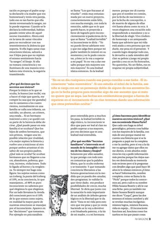 NH MAGAZINE 9
ración es porque el padre acep-
ta declararle a la madre que era
homosexual y tenía otra pareja,
todo eso es tan fuerte que ella
siente envenenada la sangre, no
lo puede expresar. Cuando se le
declara la enfermedad, habían
pasado veinte años de aquel
suceso traumático. Ahora está
en la tarea de sanar vínculos
para no recrudecer con sus
resentimientos la dolencia que
soporta. Si ella logra sanar esas
emociones tóxicas, salvará a
sus 3 hijos para que no repitan
el mismo sentimiento hacia
“la sangre”, el linaje. Si ella
no tomara consciencia y no
iluminara de una manera reve-
ladora esta vivencia, la seguiría
trasmitiendo.
¿Por qué decimos que los
secretos son tóxicos?
Porque lo tóxico es lo que se
oculta, lo bueno (me recibí, voy
a hacer el viaje que quería, me
compre la casa que me gustaba)
eso lo cantamos a los cuatro
vientos, normalmente en una
familia se calla una infamia, un
suicidio, un aborto, un crimen,
una estafa… Si un hermano
traicionó a otro y se quedó con
su parte de la herencia debe de-
cirse. ¿Qué puede pasar en esta
familia si se ocultara? Que los
hijos de ambos hermanos, que
son primos, tengan una im-
posible relación por rivalidad,
a lo mejor repiten la historia y
vuelve uno a traicionar al otro
porque ambos arrastran el sin
sabor de sus propios padres.
¿Qué más se oculta? Se ocultan
hermanos que no llegaron a na-
cer, abandonos, pobreza, gue-
rras, incestos, violaciones. Todo
lo ligado al horror y la vergüen-
za. Yo siempre me hago esta
figura: los sujetos somos como
un iceberg, la punta del iceberg
el 10%, es la conciencia, lo que
manejamos…el 90% es puro
inconsciente no sabemos por
qué elegimos lo que elegimos.
Por un lado llevamos la rienda
del consciente pero es el 10%
de lo que somos como sujeto,
en realidad la mayor parte de
nuestras emociones se manejan
por el inconsciente. Aparece en
las “decisiones” que tomamos.
Por ejemplo en psicoanálisis
se llama “Los que fracasan al
triunfar”: estás muy entusias-
mada por un nuevo proyecto,
conscientemente estás feliz,
con mucha energía, con toda la
emoción, sabés que es lo que
querés hacer, te proyectás a
favor de lograrlo pero incons-
cientemente si padecieras de lo
que se llama “Lealtad invisible”
tu inconsciente te diría : “Yo
no puedo llevar adelante esto
y que me salga bien porque mi
padre también lo intentó en su
momento y no lo pudo concre-
tar, ¡cómo yo lo voy a superar
a mi papá! Yo no voy a dar ese
salto porque mis mayores son
mis mayores”. Es una lealtad
tóxica entonces. Es la lealtad
peor entendida pero a muchos
les pasa, la lealtad invisible es
algo tóxico, tu inconsciente te
dice que para ser leal al clan no
podés superar a tus mayores,
por eso decimos que es una
lealtad mal entendida.
¿Por qué escribís “Secretos
familiares” e intervenís en el
mundo de lo intangible e ínti-
mo de los clanes y linajes?
Solamente por afán sanador,
lo que persigo con todo esto
es comunicar que la palabra
libera, que lo oculto enferma
y se transmite. Y que tomando
conciencia liberamos a las
futuras generaciones en la me-
dida que yo pueda des-anudar,
des-programar, in-validar lo
que viene dado; eso produce
posibilidades de crecer, mucha
libertad. Te diría que junto con
la sanación lo más importante
de un análisis de árboles genea-
lógicos es la libertad que te da
decir “Esta es mi vida pero esto
otro que me pesa y que yo venía
haciendo se lo voy a devolver
a mi bisabuela paterna, o la tía
de mi madre, o a mi hermana
menos porque me di cuenta
que por el nombre en común,
por la fecha de nacimiento o
por la fecha de concepción, o
de muerte de alguna de ellas
viví hasta ahora como su eco. A
veces elegimos una vocación solo
respondiendo a mandatos y no a
la libertad de elegir. Vivo rindien-
do homenaje a un antepasado
hasta que advierto que mi vida
está atada a otra persona que me
duele, me pesa en el presente. Y
cuando logro despejar todo eso,
le devuelvo a cada miembro del
clan su pelota y juego mi propio
partido y eso no es No honrarlos,
No quererlos, No ser fieles, eso es
respetar mi propia subjetividad.
¿Cómo hacemos para identificar
nuestros secretos tóxicos? ¿Qué
nos recomienda Diana Paris?
Que cada uno haga su árbol
genealógico, primera cosa hablar
con los mayores de la familia, con
más de uno porque mamá me
cuenta una historia que si se la
pregunto a papá me la completa
o me la cambia, pero si voy a la tía
me va agregar datos que ellos no
me dieron, si mis abuelos están
vivos les voy a pedir información
más precisa porque los viejos sue-
len ver deteriorada su memoria
más reciente pero si le preguntas
con detalles algo que pasó hace 50
años te lo relatan entonces ¿Cómo
se hace? Información, nombre
completo, como se llama la tía
“Pichi” porque todos la conoce-
mos así, pero cuál es su nombre
HIlda Susana Beatriz y ahí te cae
una ficha: pero yo también me
llamo Susana Beatriz aunque
me dicen “Cuqui”, ¡pero las dos
tenemos el mismo nombre! y ahí
se revelan muchas incógnitas:
mismos logros, mismos fracasos,
vida en espejo… El inconsciente
funciona así, funciona como los
sueños en los que pasan cosas
“No es un día cualquiera cuando esa pareja concibe a ese bebe . El in-
consciente “sabe matemática”. Si uno estudia el árbol de la familia, ese
niño si carga con ser un personaje doble de alguno de sus ancestros lle-
ga en la fecha propicia para recordar algo de ese ancestro que el resto
no quiere que se sepa. Las fechas son emblemáticas porque a fuerza de
repetirse en el inconsciente de un clan terminan dando una información
que otros pretendían ocultar.”
 