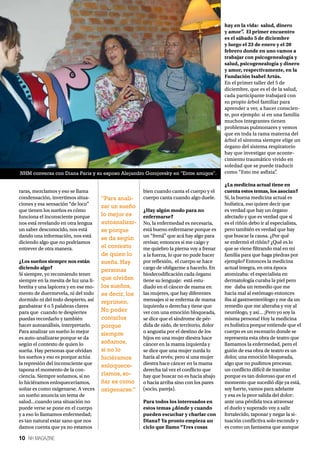 10 NH MAGAZINE
raras, mezclamos y eso se llama
condensación, invertimos situa-
ciones y esa sensación “de loco”
que tienen los sueños es cómo
funciona el inconsciente porque
nos está revelando en otra lengua
un saber desconocido, nos está
dando una información, nos está
diciendo algo que no podríamos
entrever de otra manera.
¿Los sueños siempre nos están
diciendo algo?
Sí siempre, yo recomiendo tener
siempre en la mesita de luz una li-
bretita y una lapicera y en ese mo-
mento de duermevela, ni del todo
dormido ni del todo despierto, así
garabatear 4 o 5 palabras claves
para que cuando te despiertes
puedas recordarlo y también
hacer autoanálisis, interpretarlo.
Para analizar un sueño lo mejor
es auto-analizarse porque se da
según el contexto de quien lo
sueña. Hay personas que olvidan
los sueños y eso es porque actúa
la represión del inconsciente que
tapona el momento de la con-
ciencia. Siempre soñamos, si no
lo hiciéramos enloqueceríamos,
soñar es como oxigenarse. A veces
un sueño anuncia un tema de
salud...cuando una situación no
puede verse se pone en el cuerpo
y a eso lo llamamos enfermedad;
es tan natural estar sano que nos
damos cuenta que ya no estamos
bien cuando canta el cuerpo y el
cuerpo canta cuando algo duele.
¿Hay algún modo para no
enfermarse?
No, la enfermedad es necesaria,
está bueno enfermarse porque es
un “frená” que acá hay algo para
revisar, entonces si me caigo y
me quiebro la pierna voy a frenar
a la fuerza, lo que no pude hacer
por reflexión, el cuerpo se hace
cargo de obligarme a hacerlo. En
biodecodificación cada órgano
tiene su lenguaje: está estu-
diado en el cáncer de mama en
las mujeres, que hay diferentes
mensajes si se enferma de mama
izquierda o derecha y tiene que
ver con una emoción bloqueada,
se dice que el síndrome de pér-
dida de nido, de territorio, dolor
o angustia por el destino de los
hijos en una mujer diestra hace
cáncer en la mama izquierda y
se dice que una mujer zurda lo
haría al revés; pero si una mujer
diestra hace cáncer en la mama
derecha tal vez el conflicto que
hay que buscar no es hacia abajo
o hacia arriba sino con los pares
(socio, pareja).
Para todos los interesados en
estos temas ¿dónde y cuando
pueden escuchar y charlar con
Diana? Ya pronto empieza un
ciclo que llamo “Tres cosas
hay en la vida: salud, dinero
y amor”. El primer encuentro
es el sábado 5 de diciembre
y luego el 23 de enero y el 20
febrero donde en uno vamos a
trabajar con psicogenealogía y
salud, psicogenealogía y dinero
y amor, respectivamente, en la
Fundación Isabel Artús.
En el primer taller del 5 de
diciembre, que es el de la salud,
cada participante trabajará con
su propio árbol familiar para
aprender a ver, a hacer conscien-
te, por ejemplo: si en una familia
muchos integrantes tienen
problemas pulmonares y vemos
que en toda la rama materna del
árbol el síntoma siempre elige un
órgano del sistema respiratorio
hay que investigar que aconte-
cimiento traumático vivido en
soledad que se puede traducir
como “Esto me asfixia”.
¿La medicina actual tiene en
cuenta estos temas, los asocian?
Sí, la buena medicina actual es
holística, eso quiere decir que
es verdad que hay un órgano
afectado y que es verdad que si
es el riñón debo ir al especialista,
pero también es verdad que hay
que buscar la causa. ¿Por qué
se enfermó el riñón? ¿Qué es lo
que se viene filtrando mal en mi
familia para que haga piedras por
ejemplo? Entonces la medicina
actual integra, en otra época
atomizaba: el especialista en
dermatología curaba la piel pero
me daba un remedio que me
hacia mal al estómago entonces
iba al gastroenterólogo y me da un
remedio que me alteraba y voy al
neurólogo, y así… ¡Pero yo soy la
misma persona! Hoy la medicina
es holística porque entiende que el
cuerpo es un escenario donde se
representa esta obra de teatro que
llamamos la enfermedad, pero el
guión de esa obra de teatro es un
dolor, una emoción bloqueada,
algo que no pudimos procesar,
un conflicto difícil de tramitar
porque es tan doloroso que en el
momento que sucedió dije ya está,
soy fuerte, vamos para adelante
y esa es la peor salida del dolor:
ante una pérdida toca atravesar
el duelo y superado voy a salir
fortalecido, taponar y negar la si-
tuación conflictiva solo esconde y
es como un fantasma que aunque
“Para anali-
zar un sueño
lo mejor es
autoanalizar-
se porque
se da según
el contexto
de quien lo
sueña. Hay
personas
que olvidan
los sueños,
es decir, los
reprimen.
No poder
contarlos
porque
siempre
soñamos,
si no lo
hiciéramos
enloquece-
ríamos, so-
ñar es como
oxigenarse.”
NHM conversa con Diana Paris y su esposo Alejandro Gorojovsky en "Entre amigos".
 