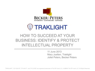 HOW TO SUCCEED AT YOUR
BUSINESS: IDENTIFY & PROTECT
INTELLECTUAL PROPERTY
"TRAKLIGHT", "ID YOUR IP", "IP VAULT", and "IP CLOUD" are registered trademarks of The PIP Vault, LLC. © MMXIII The PIP Vault, LLC. All Rights Reserved.
11 June 2013
Mary Juetten, Traklight
Juliet Peters, Becker Peters
 