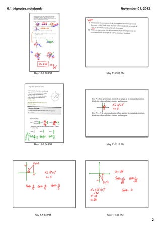6.1 trignotes.notebook                                                                                                        November 01, 2012

                      Angles that end up in the same standard position are called
                      CO­TERMINAL ANGLES. This means the arm is in the 
                      same position. There are an INFINITE number of positive and
                      negative co­terminal angles for any angle.

                      Ex) Give 2 positve and 2 negative angles that are co­terminal to
                          40°.



                      Ex) Write a negative angle that is co­terminal to 100°.



                      Ex) Write a positive angle that is co­terminal to ­19°.


                      Ex) What reference angle in Quadrant 1 is in the same position
                          as 500°.


                      Ex) Write a statement for all angles co­terminal to 30°.




                       May 11­1:58 PM                                                                      May 11­2:01 PM




             Trig ratios on the unit cirlce.




                                                                                         Ex) P(3,4) is a terminal point of an angle     in standard position.
                                                                                         Find the values of sine, cosine, and tangent.




                                                                                         Ex) P(1,­3) is a terminal point of an angle    in standard position.
                                                                                         Find the values of sine, cosine, and tangent.
               Remember that: 




                Therefore, from the above diagram; using x, y, and r
                if follows that:




                       May 11­2:04 PM                                                                      May 11­2:15 PM




                         Nov 1­1:44 PM                                                                      Nov 1­1:46 PM

                                                                                                                                                                2
 