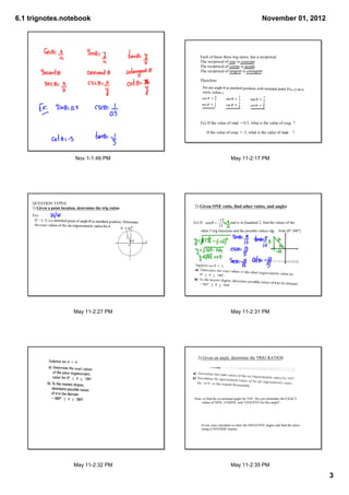 6.1 trignotes.notebook                                                                                           November 01, 2012




                                                                Each of these three trig ratios, has a reciprocal.
                                                                The reciprocal of sine is cosecant.
                                                                The reciprocal of cosine is secant.
                                                                The reciprocal of tangent is cotangent.

                                                                Therefore:




                                                                Ex) If the value of sin    = 0.5, what is the value of csc    ?

                                                                      If the value of cot    = ­3, what is the value of tan      ?




                             Nov 1­1:49 PM                                              May 11­2:17 PM




    QUESTION TYPES:
    1) Given a point location, determine the trig ratios
                                                       .    2) Given ONE ratio, find other ratios, and angles
     Ex)
                                                           Ex) If                              and is in Quadrant 2, find the values of the 

                                                                other 5 trig functions and the possible values of       from [0°,360°]




                            May 11­2:27 PM                                              May 11­2:31 PM




                                                              3) Given an angle, determine the TRIG RATIOS




                                                           Note: a) find the co­terminal angle for 510°. Do you remember the EXACT
                                                                values of SINE, COSINE, and TANGENT for this angle?




                                                                 b) use your calculator to enter the NEGATIVE angles and find the ratios
                                                                 using it INVERSE feature.




                            May 11­2:32 PM                                              May 11­2:35 PM

                                                                                                                                               3
 