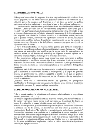 LAS POLITICAS MONETARIAS
El Programa Monetarista. Su programa tiene tres rasgos distintos (1) La defensa de un
Estado pequeño y de los libres mercados, (2) mayor énfasis en la contención de la
inflación que en la reducción del desempleo y (3) un deseo de evitar una política
gubernamental activa, prefiriendo el imperio de la ley a la discreción de los hombres.
(1) Los monetaristas han defendido generalmente la no intervención del Estado en los
mercados. Creen que estos son lo suficientemente competitivos como para que el
¿cómo? y ¿el qué? se resuelvan eficientemente sin la mano invisible del Estado, el cual
se considera frecuentemente ineficiente, sobornable y destructor de la libertad personal.
Para respaldar ésta afirmación Friedman nos dice "si la cantidad de bienes y servicios
que se pueden comprar, aumentara tan rápidamente como la del dinero, los precios
permanecerían estables, incluso descenderían paulatinamente ya que la tenencia de
ingresos superiores llevarían a los individuos a mantener una parte superior de su
riqueza en forma de dinero.
(2) papel de la estabilidad de los precios; plantea que una gran parte del desempleo es
voluntario o inducido por medidas gubernamentales equivocadas, llamada por Friedman
tasa natural de desempleo, que significa que la mayor parte del desempleo es un
resultado normal de las fuerzas del mercado y es aceptable e incluso óptimo. Es la
inflación y no el desempleo, el enemigo de la eficiencia económica.
(3) Los monetaristas colocan como pieza central una regla monetaria; la política
monetaria óptima es establecer una tasa fija de crecimiento de la oferta monetaria y
aferrarse a ella en todas las situaciones económicas Eliminaría la principal inestabilidad
de una economía moderna, las variaciones caprichosas y poco confiables de la política
monetaria.
Englobando toda la idea expuesta, los monetaristas ven el problema económico como
que la economía es básicamente estable y autorregulada, y el papel del gobierno
consiste en proporcionar un entorno predecible y estable en el que los procesos
económicos puedan funcionar sin trabas, con mayor eficiencia, a fin de maximizar el
beneficio económico.
Queriendo decir que la intervención mínima del gobierno, los presupuestos
equilibrados, la desregulación de los negocios, la industria y una norma de crecimiento
monetario forman parte del paquete político monetarista.
LA INFLACION: EXPLICACION MONETARISTA
"...En el mundo moderno la inflación es un fenómeno relacionado con la impresión de
billetes". (Friedman, 1983, 353).
La inflación se produce cuando la cantidad de dinero aumenta, más rápidamente que la
de bienes y servicios; cuanto mayor es el incremento de la cantidad de dinero por
unidad de producción, la tasa de inflación es más alta". (Friedman, 1983, 353).
Aunque muchas personas, principalmente los políticos quieran darle causas diferentes a
la inflación que la del dinero, los monetaristas son muy claros y estrictos en el
planteamiento donde dicen "La inflación es principalmente un fenómeno monetario".
Pero también reconocen un segundo factor, la producción o lo que es mas claro la baja
productividad; nada es más importante para el bienestar económico a largo plazo de un
país que el crecimiento de la productividad. Si en un país la tasa de crecimiento es del
3,5% anual, la producción se dobla en un plazo de 20 años, pero si el incremento fuera
del 5% anual, se doblaría en un plazo de 14 años, lo cual es una diferencia significativa
causada por baja productividad.
 