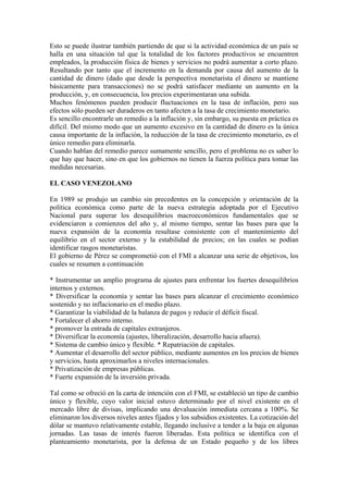 Esto se puede ilustrar también partiendo de que si la actividad económica de un país se
halla en una situación tal que la totalidad de los factores productivos se encuentren
empleados, la producción física de bienes y servicios no podrá aumentar a corto plazo.
Resultando por tanto que el incremento en la demanda por causa del aumento de la
cantidad de dinero (dado que desde la perspectiva monetarista el dinero se mantiene
básicamente para transacciones) no se podrá satisfacer mediante un aumento en la
producción, y, en consecuencia, los precios experimentaran una subida.
Muchos fenómenos pueden producir fluctuaciones en la tasa de inflación, pero sus
efectos sólo pueden ser duraderos en tanto afecten a la tasa de crecimiento monetario.
Es sencillo encontrarle un remedio a la inflación y, sin embargo, su puesta en práctica es
difícil. Del mismo modo que un aumento excesivo en la cantidad de dinero es la única
causa importante de la inflación, la reducción de la tasa de crecimiento monetario, es el
único remedio para eliminarla.
Cuando hablan del remedio parece sumamente sencillo, pero el problema no es saber lo
que hay que hacer, sino en que los gobiernos no tienen la fuerza política para tomar las
medidas necesarias.
EL CASO VENEZOLANO
En 1989 se produjo un cambio sin precedentes en la concepción y orientación de la
política económica como parte de la nueva estrategia adoptada por el Ejecutivo
Nacional para superar los desequilibrios macroeconómicos fundamentales que se
evidenciaron a comienzos del año y, al mismo tiempo, sentar las bases para que la
nueva expansión de la economía resultase consistente con el mantenimiento del
equilibrio en el sector externo y la estabilidad de precios; en las cuales se podían
identificar rasgos monetaristas.
El gobierno de Pérez se comprometió con el FMI a alcanzar una serie de objetivos, los
cuales se resumen a continuación
* Instrumentar un amplio programa de ajustes para enfrentar los fuertes desequilibrios
internos y externos.
* Diversificar la economía y sentar las bases para alcanzar el crecimiento económico
sostenido y no inflacionario en el medio plazo.
* Garantizar la viabilidad de la balanza de pagos y reducir el déficit fiscal.
* Fortalecer el ahorro interno.
* promover la entrada de capitales extranjeros.
* Diversificar la economía (ajustes, liberalización, desarrollo hacia afuera).
* Sistema de cambio único y flexible. * Repatriación de capitales.
* Aumentar el desarrollo del sector público, mediante aumentos en los precios de bienes
y servicios, hasta aproximarlos a niveles internacionales.
* Privatización de empresas públicas.
* Fuerte expansión de la inversión privada.
Tal como se ofreció en la carta de intención con el FMI, se estableció un tipo de cambio
único y flexible, cuyo valor inicial estuvo determinado por el nivel existente en el
mercado libre de divisas, implicando una devaluación inmediata cercana a 100%. Se
eliminaron los diversos niveles antes fijados y los subsidios existentes. La cotización del
dólar se mantuvo relativamente estable, llegando inclusive a tender a la baja en algunas
jornadas. Las tasas de interés fueron liberadas. Esta política se identifica con el
planteamiento monetarista, por la defensa de un Estado pequeño y de los libres
 