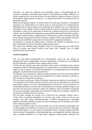 mercados; así como los objetivos que pretendían lograr la diversificación de la
economía orientado al desarrollo hacia afuera; la Privatización de Obras Públicas y la
fuerte expansión de la inversión privada. De estos objetivos lograron llevarse a cabo la
privatización, liberalización de precios y se intentó diversificar la economía hacia un
desarrollo exterior.
Dentro del programa también se planteó sentar las bases para alcanzar el crecimiento
sostenido y no inflacionario en el medio plazo, lo cual coincide con el planteamiento
Monetarista de un mayor énfasis en la contención de la inflación que en la reducción de
desempleo en este sentido el Banco central amplió la gama de instrumentos de políticas
monetarias a través de la colocación de bonos de su propia emisión en el mercado de
valores, con la finalidad de incrementar su capacidad de control del mercado monetario.
Este mayor control ayudó a complementar o contrarrestar el efecto monetario derivado
de las fuentes de generación de dinero primario exógeno al BC, especialmente del gasto
fiscal, para así contribuir a lograr un crecimiento de los agregados monetarios.
Se implantó un sistema de cambio único y flexible, que también se identifica con el
deseo monetarista de evitar una política gubernamental activa.
Pero todas estas medidas fueron bastantes "duras" en particular para una colectividad
como la nuestra, que durante muchos años había sido "mimada" por un estado
paternalista que todo lo podía.
CONCLUSIONES
Una vez que hemos profundizado los conocimientos acerca de esta escuela de
pensamiento, hemos comprendido en teorías, argumentos, sus políticas y los resultados
que han obtenido, así podemos hacer algunas observaciones:
A pesar de que creemos que tanto la política fiscal como la monetaria tienen efectos
sustanciales sobre la demanda agregada, nos encontramos con la posición monetarista,
según la cual el dinero es la fuerza predominante en la determinación de la demanda
agregada. La política fiscal tiene escaso efecto.
Encontramos muy interesante la idea de la regla monetaria; la política monetaria óptima
consiste en establecer una tasa fija de crecimiento de la oferta monetaria y aferrarse a
ella en todas las situaciones económicas.
Pero nos damos cuenta que existen dificultades prácticas para aplicar este principio. Si
el crecimiento de la oferta monetaria está por encima de la capacidad de la economía
para producir bienes y servicios, desembocaremos en inflación y, si por el contrario, el
crecimiento del dinero es menor que el requerido por la economía, podemos llegar a una
recesión. De modo que si fuésemos capaces de establecer cuál es el óptimo crecimiento
de la oferta monetaria, lograríamos un crecimiento estable de la economía y también se
alcanzaría la estabilización de los precios.
Por otra parte, estamos de acuerdo con la libertad de los mercados. Hemos visto y
vivido cómo el gobierno despilfarra los recursos que utiliza. Gasta no sólo lo que
recauda, sino que incurre permanentemente en déficit presupuestarios, asignando
además las distintas partidas de gasto en forma ineficiente por las presiones que recibe
de los distintos grupos sociales.
Se ataca el monetarismo por el costo asociado a los niveles mayores de desempleo que
se deben pagar para estabilizar los precios y la duración de este "corto plazo" hasta que
la economía regrese a su tasa natural de desempleo. Pero el estado no puede interferir
con los niveles de desempleo a corto plazo dado que esto depende de factores reales que
sólo es posible modificar en el largo plazo: rigideces institucionales, ineficacia del
 