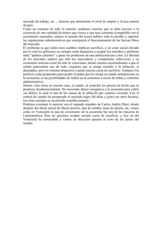 mercado de trabajo, etc ... factores que determinan el nivel de empleo y la tasa natural
de paro.
Como un resumen de todo lo anterior, podemos concluir que se debe proveer a la
economía de una cantidad de dinero que crezca a una tasa constante (compatible con el
crecimiento esperado), reducir el tamaño del sector público todo lo posible y suprimir
las regulaciones administrativas que entorpecen el funcionamiento de las fuerzas libres
del mercado.
El problema es que todos estos cambios implican sacrificio, y un costo social elevado
por lo cual los gobiernos no siempre están dispuestos a aceptar los remedios y prefieren
darle "pañitos calientes" y pasar los problemas de una administración a otra. La libertad
de los mercados implica que sólo los innovadores y competentes sobreviven, y en
economías rentistas como ha sido la venezolana, donde estamos acostumbrados a que el
estado paternalista nos dé todo, exigimos que se ponga remedio a la inflación, el
desempleo, pero no estamos dispuestos a poner nuestra cuota de sacrificio. Tampoco los
políticos están preparados para perder el poder que les otorga un estado omnipresente en
la economía, ni las posibilidades de influir en la economía a través de trabas y controles
administrativos.
Hemos visto cómo en nuestro caso, el estado, al controlar los precios ha hecho que se
produzca desabastecimiento. Ha inyectado dinero inorgánico a la economía para cubrir
sus déficit, lo cual es una de las causas de la inflación que estamos viviendo. Con el
control de cambio ha prosperado el mercado negro del dólar y junto con otros factores,
nos tiene sumidos en un período estanflaccionario.
Podemos constatar lo anterior con el segundo mandato de Carlos Andrés Pérez, donde
después del shock inicial de liberar precios, tipo de cambio, tasas de interés, etc, vemos
cómo en Venezuela la tasa de crecimiento de la economía fue una de las mayores de
Latinoamérica. Pera no quisimos aceptar nuestra cuota de sacrificio, y hoy en día
Venezuela ha retrocedido y vamos en dirección opuesta al resto de los países del
mundo.
 