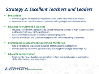 Strategy 2: Excellent Teachers and Leaders
 Evaluations
   – Provide support for statewide implementation of the new evaluation model.
   – Use evaluations one of many data points to help guide performance decisions.

 Educator Recruitment & Training
   – Develop recruitment approaches to attract increasing number of high caliber teachers
     and teachers of color to the profession.
   – Measure effectiveness of teacher preparation programs.
   – Recruit more math and science undergraduates to earn teaching credentials.

 Professional Development, Coaching & Mentoring
   – Use evaluations to provide targeted professional development.
   – Provide schools with more collaboration, planning time and job-embedded PD.

 Educator Compensation
   – Implement a new educator compensation system that emphasizes responsibility,
     skills, effectiveness and assignment.
 