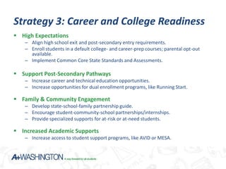 Strategy 3: Career and College Readiness
 High Expectations
   – Align high school exit and post-secondary entry requirements.
   – Enroll students in a default college- and career-prep courses; parental opt-out
     available.
   – Implement Common Core State Standards and Assessments.

 Support Post-Secondary Pathways
   – Increase career and technical education opportunities.
   – Increase opportunities for dual enrollment programs, like Running Start.

 Family & Community Engagement
   – Develop state-school-family partnership guide.
   – Encourage student-community-school partnerships/internships.
   – Provide specialized supports for at-risk or at-need students.

 Increased Academic Supports
   – Increase access to student support programs, like AVID or MESA.
 