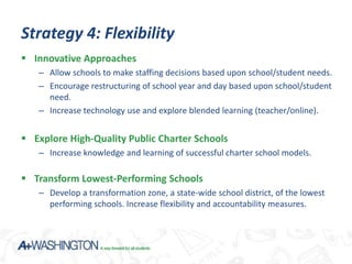 Strategy 4: Flexibility
 Innovative Approaches
   – Allow schools to make staffing decisions based upon school/student needs.
   – Encourage restructuring of school year and day based upon school/student
     need.
   – Increase technology use and explore blended learning (teacher/online).


 Explore High-Quality Public Charter Schools
   – Increase knowledge and learning of successful charter school models.

 Transform Lowest-Performing Schools
   – Develop a transformation zone, a state-wide school district, of the lowest
     performing schools. Increase flexibility and accountability measures.
 