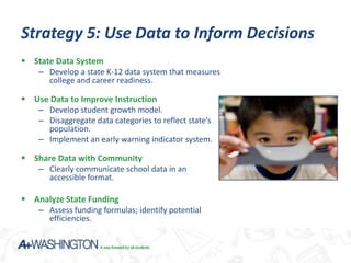 Strategy 5: Use Data to Inform Decisions
 State Data System
    – Develop a state K-12 data system that measures
      college and career readiness.

 Use Data to Improve Instruction
    – Develop student growth model.
    – Disaggregate data categories to reflect state’s
      population.
    – Implement an early warning indicator system.

 Share Data with Community
    – Clearly communicate school data in an
      accessible format.

 Analyze State Funding
   – Assess funding formulas; identify potential
       efficiencies.
 