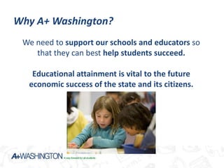 Why A+ Washington?
 We need to support our schools and educators so
    that they can best help students succeed.

   Educational attainment is vital to the future
  economic success of the state and its citizens.
 