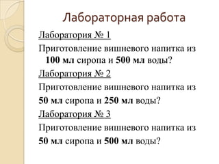 Лабораторная работа
Лаборатория № 1
Приготовление вишневого напитка из
 100 мл сиропа и 500 мл воды?
Лаборатория № 2
Приготовление вишневого напитка из
50 мл сиропа и 250 мл воды?
Лаборатория № 3
Приготовление вишневого напитка из
50 мл сиропа и 500 мл воды?
 