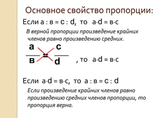 Основное свойство пропорции:
Если а : в = c : d, то а·d = в·с
 В верной пропорции произведение крайних
 членов равно произведению средних.
  а   с
  в =             , то а·d = в·с
      d
Если а·d = в·с, то а : в = c : d
 Если произведение крайних членов равно
 произведению средних членов пропорции, то
 пропорция верна.
 