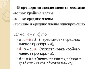 В пропорции можно менять местами
-только крайние члены
-только средние члены
-крайние и средние члены одновременно

Если a : b = c : d, то
  ◦ a : c = b : d (перестановка средних
    членов пропорции),
  ◦ d : b = c : a (перестановка крайних
    членов пропорции).
  ◦ d : c = b : a (перестановка крайних и
    средних членов одновременно)
 