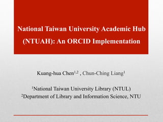 National Taiwan University Academic Hub
(NTUAH): An ORCID Implementation
Kuang-hua Chen1,2 , Chun-Ching Liang1
1National Taiwan University Library (NTUL)
2Department of Library and Information Science, NTU
 