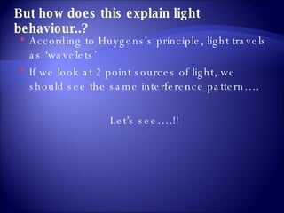 But how does this explain light behaviour..? According to Huygens's principle, light travels as ‘wavelets’ If we look at 2 point sources of light, we should see the same interference pattern…. Let’s see….!!