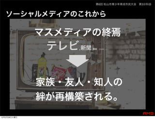 第6回 松山市青少年育成市民大会 第3分科会



   ソーシャルメディアのこれから

              マスメディアの終焉
               テレビ,新聞, 雑誌   ,ラジオ ...........




              家族・友人・知人の
              絆が再構築される。
12年2月28日火曜日
 