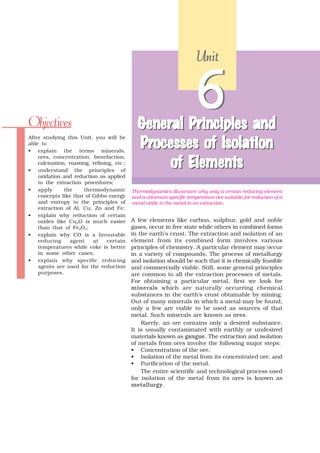 Unit




Objectives                                     General Principles and
                                               General Principles
                                                                       6
                                                          of
                                               Processes of Isolation
After studying this Unit, you will be
able to
• explain the terms minerals,

                                                       Elements
                                                    of Elements
    ores, concentration, benefaction,
    calcination, roasting, refining, etc.;
• understand the principles of
    oxidation and reduction as applied
    to the extraction procedures;
• apply        the     thermodynamic         Thermodynamics illustrates why only a certain reducing element
    concepts like that of Gibbs energy       and a minimum specific temperature are suitable for reduction of a
    and entropy to the principles of         metal oxide to the metal in an extraction.
    extraction of Al, Cu, Zn and Fe;
• explain why reduction of certain
    oxides like Cu2O is much easier          A few elements like carbon, sulphur, gold and noble
    than that of Fe2O3;                      gases, occur in free state while others in combined forms
• explain why CO is a favourable             in the earth’s crust. The extraction and isolation of an
    reducing      agent    at     certain    element from its combined form involves various
    temperatures while coke is better        principles of chemistry. A particular element may occur
    in some other cases;                     in a variety of compounds. The process of metallurgy
• explain why specific reducing              and isolation should be such that it is chemically feasible
    agents are used for the reduction        and commercially viable. Still, some general principles
    purposes.                                are common to all the extraction processes of metals.
                                             For obtaining a particular metal, first we look for
                                             minerals which are naturally occurring chemical
                                             substances in the earth’s crust obtainable by mining.
                                             Out of many minerals in which a metal may be found,
                                             only a few are viable to be used as sources of that
                                             metal. Such minerals are known as ores.
                                                 Rarely, an ore contains only a desired substance.
                                             It is usually contaminated with earthly or undesired
                                             materials known as gangue. The extraction and isolation
                                             of metals from ores involve the following major steps:
                                             • Concentration of the ore,
                                             • Isolation of the metal from its concentrated ore, and
                                             • Purification of the metal.
                                                 The entire scientific and technological process used
                                             for isolation of the metal from its ores is known as
                                             metallurgy.
 