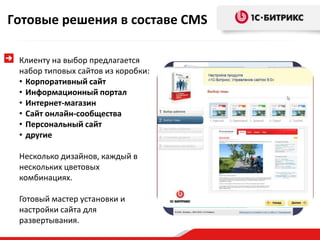 Готовые решения в составе CMS

 Клиенту на выбор предлагается
 набор типовых сайтов из коробки:
 • Корпоративный сайт
 • Информационный портал
 • Интернет-магазин
 • Сайт онлайн-сообщества
 • Персональный сайт
 • другие

 Несколько дизайнов, каждый в
 нескольких цветовых
 комбинациях.

 Готовый мастер установки и
 настройки сайта для
 развертывания.
 
