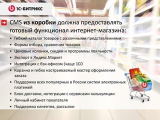CMS из коробки должна предоставлять
готовый функционал интернет-магазина:
•   Гибкий каталог товаров с различными представлениями
•   Формы отбора, сравнения товаров
•   Ценовые колонки, скидки и программы лояльности
•   Экспорт в Яндекс.Маркет
•   Интеграция с бэк-офисом (чаще 1С0
•   Корзина и гибко настраиваемый мастер оформления
    заказа
•   Поддержка всех популярных в России систем электронных
    платежей
•   Блок доставки, интеграции с сервисами калькуляции
•   Личный кабинет покупателя
•   Поддержка клиентов, рассылки
 