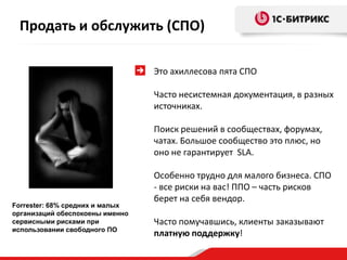 Продать и обслужить (СПО)

                                 Это ахиллесова пята СПО

                                 Часто несистемная документация, в разных
                                 источниках.

                                 Поиск решений в сообществах, форумах,
                                 чатах. Большое сообщество это плюс, но
                                 оно не гарантирует SLA.

                                 Особенно трудно для малого бизнеса. СПО
                                 - все риски на вас! ППО – часть рисков
                                 берет на себя вендор.
Forrester: 68% средних и малых
организаций обеспокоены именно
сервисными рисками при           Часто помучавшись, клиенты заказывают
использовании свободного ПО
                                 платную поддержку!
 