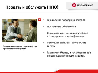 Продать и обслужить (ППО)

                                   • Техническая поддержка вендора

                                   • Постоянные обновления

                                   • Системная документация, учебные
                                     курсы, тренинги, сертификация

                                   • Репутация вендора – ему есть что
Защита инвестиций, сделанных при     терять!
приобретении лицензий

                                   • Гарантии = бизнес, и несмотря на as is
                                     вендор сделает все для защиты.
 