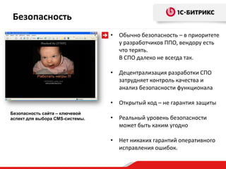 Безопасность
                                 • Обычно безопасность – в приоритете
                                   у разработчиков ППО, вендору есть
                                   что терять.
                                   В СПО далеко не всегда так.

                                 • Децентрализация разработки СПО
                                   затрудняет контроль качества и
                                   анализ безопасности функционала

                                 • Открытый код – не гарантия защиты
Безопасность сайта – ключевой
аспект для выбора CMS-системы.   • Реальный уровень безопасности
                                   может быть каким угодно

                                 • Нет никаких гарантий оперативного
                                   исправления ошибок.
 