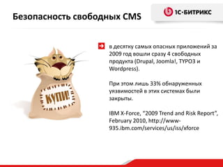 Безопасность свободных CMS

                   в десятку самых опасных приложений за
                   2009 год вошли сразу 4 свободных
                   продукта (Drupal, Joomla!, TYPO3 и
                   Wordpress).

                   При этом лишь 33% обнаруженных
                   уязвимостей в этих системах были
                   закрыты.

                   IBM X-Force, “2009 Trend and Risk Report”,
                   February 2010, http://www-
                   935.ibm.com/services/us/iss/xforce
 
