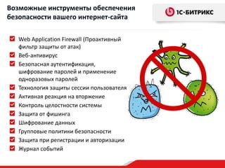Возможные инструменты обеспечения
безопасности вашего интернет-сайта

   Web Application Firewall (Проактивный
   фильтр защиты от атак)
   Веб-антивирус
   Безопасная аутентификация,
   шифрование паролей и применение
   одноразовых паролей
   Технология защиты сессии пользователя
   Активная реакция на вторжение
   Контроль целостности системы
   Защита от фишинга
   Шифрование данных
   Групповые политики безопасности
   Защита при регистрации и авторизации
   Журнал событий
 