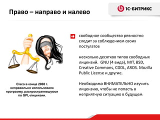 Право – направо и налево


                                свободное сообщество ревностно
                                следит за соблюдением своих
                                постулатов

                                несколько десятков типов свободных
                                лицензий. GNU (4 вида), MIT, BSD,
                                Creative Commons, CDDL, AROS. Mozilla
                                Public License и другие.

      Cisco в конце 2008 г.     Необходимо ВНИМАТЕЛЬНО изучить
  неправильно использовала      лицензию, чтобы не попасть в
программу, распространявшуюся
       по GPL-лицензии.         неприятную ситуацию в будущем
 