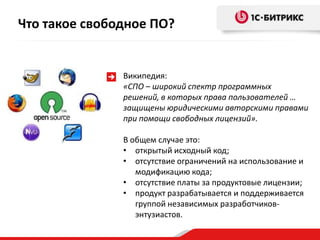 Что такое свободное ПО?


               Википедия:
               «СПО – широкий спектр программных
               решений, в которых права пользователей …
               защищены юридическими авторскими правами
               при помощи свободных лицензий».

               В общем случае это:
               • открытый исходный код;
               • отсутствие ограничений на использование и
                  модификацию кода;
               • отсутствие платы за продуктовые лицензии;
               • продукт разрабатывается и поддерживается
                  группой независимых разработчиков-
                  энтузиастов.
 