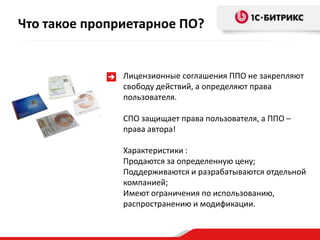 Что такое проприетарное ПО?


               Лицензионные соглашения ППО не закрепляют
               свободу действий, а определяют права
               пользователя.

               СПО защищает права пользователя, а ППО –
               права автора!

               Характеристики :
               Продаются за определенную цену;
               Поддерживаются и разрабатываются отдельной
               компанией;
               Имеют ограничения по использованию,
               распространению и модификации.
 