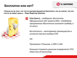Бесплатно или нет?
«Только из-за того, что что-то распространяется бесплатно, это не значит, что это
что-то не имеет цены», - Лори Вюрстер (Gartner)


                              Free (англ.), - свободное, бесплатное.
                              Официальный сайт проекта GNU: «Свободное
                              программное обеспечение означает свободу, а
                              не цену».

                              Бесплатность – неоспоримое преимущество и
                              основная причина выбора СПО

                              НО

                              Программа ≠ Решение, а CMS ≠ Сайт

                              Реальная стоимость решения определяется TCO
                              (Total Cost of Ownership)
 