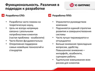 Функциональность. Различия в
подходах к разработке
Разработка СПО:                   Разработка ППО:

• Разработка часто похожа на      • Управляется руководством
  теоретическую науку,              компании
• Цель не всегда напрямую         • Подчиняется единой стратегии
  связана с реальными               развития и совершенствования
  потребностями клиентов            системы
  (частая проблема - юзабилити)   • Часто лучше тиражируются и
• Часто более фундаментальна        отчуждаются
• Оперативная поддержка           • Больше внимания прикладным
  самых новейших технологий и       вопросам, удобству.
  стандартов                        Повышенное внимание –
                                    интерфейс, юзабилити,
                                    сценарии работы.
                                  • Тщательное взвешивание всех
                                    рисков для клиентов
 