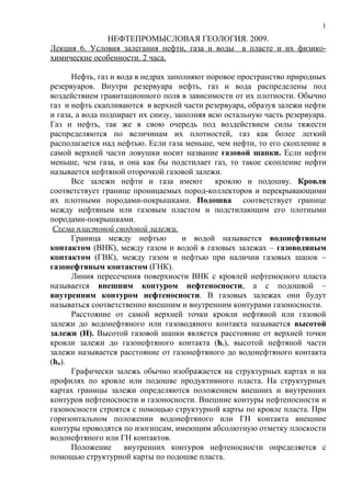 1
              НЕФТЕПРОМЫСЛОВАЯ ГЕОЛОГИЯ. 2009.
Лекция 6. Условия залегания нефти, газа и воды в пласте и их физико-
химические особенности. 2 часа.

      Нефть, газ и вода в недрах заполняют поровое пространство природных
резервуаров. Внутри резервуара нефть, газ и вода распределены под
воздействием гравитационного поля в зависимости от их плотности. Обычно
газ и нефть скапливаются в верхней части резервуара, образуя залежи нефти
и газа, а вода подпирает их снизу, заполняя всю остальную часть резервуара.
Газ и нефть, так же в свою очередь под воздействием силы тяжести
распределяются по величинам их плотностей, газ как более легкий
располагается над нефтью. Если газа меньше, чем нефти, то его скопление в
самой верхней части ловушки носит название газовой шапки. Если нефти
меньше, чем газа, и она как бы подстилает газ, то такое скопление нефти
называется нефтяной оторочкой газовой залежи.
      Все залежи нефти и газа имеют кровлю и подошву. Кровля
соответствует границе проницаемых пород-коллекторов и перекрывающими
их плотными породами-покрышками. Подошва соответствует границе
между нефтяным или газовым пластом и подстилающим его плотными
породами-покрышками.
 Схема пластовой сводовой залежи.
      Граница между нефтью           и водой называется водонефтяным
контактом (ВНК), между газом и водой в газовых залежах – газоводяным
контактом (ГВК), между газом и нефтью при наличии газовых шапок –
газонефтяным контактом (ГНК).
      Линия пересечения поверхности ВНК с кровлей нефтеносного пласта
называется внешним контуром нефтеносности, а с подошвой –
внутренним контуром нефтеносности. В газовых залежах они будут
называться соответственно внешним и внутренним контурами газоносности.
      Расстояние от самой верхней точки кровли нефтяной или газовой
залежи до водонефтяного или газоводяного контакта называется высотой
залежи (Н). Высотой газовой шапки является расстояние от верхней точки
кровли залежи до газонефтяного контакта (hг), высотой нефтяной части
залежи называется расстояние от газонефтяного до водонефтяного контакта
(hн).
      Графически залежь обычно изображается на структурных картах и на
профилях по кровле или подошве продуктивного пласта. На структурных
картах границы залежи определяются положением внешних и внутренних
контуров нефтеносности и газоносности. Внешние контуры нефтеносности и
газоносности строятся с помощью структурной карты по кровле пласта. При
горизонтальном положении водонефтяного или ГН контакта внешние
контуры проводятся по изогипсам, имеющим абсолютную отметку плоскости
водонефтяного или ГН контактов.
      Положение      внутренних контуров нефтеносности определяется с
помощью структурной карты по подошве пласта.
 