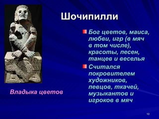 Шочипилли
                 Бог цветов, маиса,
                 любви, игр (в мяч
                 в том числе),
                 красоты, песен,
                 танцев и веселья
                 Считался
                 покровителем
                 художников,
                 певцов, ткачей,
Владыка цветов   музыкантов и
                 игроков в мяч

                                  10
 
