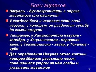 Боги ацтеков
Нагуаль - дух-покровитель в образе
животного или растения
У каждого бога и человека есть свой
нагуаль, с которым он разделяет судьбу
до самой смерти
 Например, у Уицилопочтли нагуаль -
колибри, у Кецалькоатля - пернатая
змея, у Тецкатлипоки - ягуар, у Тонатиу -
орёл
Для определения Нагуаля около хижины
новорождённого рассыпали песок;
появившиеся утром на нём следы и
указывали животное                       12
 