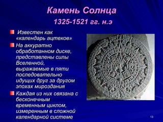 Камень Солнца
             1325-1521 гг. н.э
 Известен как
«календарь ацтеков»
На аккуратно
обработанном диске,
представлены силы
Вселенной,
выражаемые в пяти
последовательно
идущих друг за другом
эпохах мироздания
Каждая из них связана с
бесконечным
временным циклом,
измеренным в сложной
календарной системе              13
 