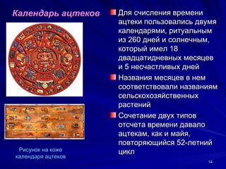 Календарь ацтеков   Для счисления времени
                    ацтеки пользовались двумя
                    календарями, ритуальным
                    из 260 дней и солнечным,
                    который имел 18
                    двадцатидневных месяцев
                    и 5 несчастливых дней
                    Названия месяцев в нем
                    соответствовали названиям
                    сельскохозяйственных
                    растений
                    Сочетание двух типов
                    отсчета времени давало
                    ацтекам, как и майя,
                    повторяющийся 52-летний
 Рисунок на коже    цикл
календаря ацтеков
                                          14
 